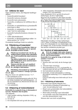 Page 4040
DANSKDK
5.1 Udføres før start
Inden maskinen startes, skal følgende handlinger 
udføres:
• Kontrollér/påfyld brændstof.
• Kontrollér motorens oliestand.
• Kontrollér kølevæskestanden.
• Kontrollér, at indikatoren for luftfilteret ikke er 
udløst.
• Kontrollér, at vandudskillerens og brændstoffil-
terets haner er åbne.
• Kontrollér, at vandudskilleren ikke indeholder 
vand. Tøm hvis nødvendigt.
• Kontrollér hydraulikolietankens oliestand. Se 
3.5.8.
• Udfør sikkerhedskontrol.
• Kontrollér, at...