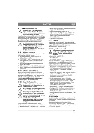 Page 107107
MAGYARHU
6.12 Akkumulátor (27:B)
A szembe vagy a bőrre kerülő sav 
súlyos sérülést okozhat. Ha savval 
kerülne érintkezésbe, azonnal öblítse le 
vízzel és forduljon orvoshoz.
Az akkumulátor szelepszabályozós, 12 V névleges 
feszültséggel. A akkumulátorban lévő folyadékot 
nem kell ellenőrizni, és utántölteni. Karbantartás 
gyanánt kizárólag az akkumulátor feltöltése 
szükséges, például tartós tárolást követően.
Az első használatot megelőzően az 
akkumulátort teljesen fel kell tölteni. 
Az...
