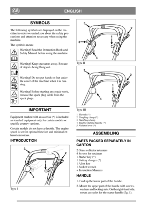 Page 6ENGLISHGB
SYMBOLS
The following symbols are displayed on the ma-
chine in order to remind you about the safety pre-
cautions and attention necessary when using the
machine.
The symbols mean:
Warning! Read the Instruction Book and
Safety Manual before using the machine.
Warning! Keep spectators away. Beware
of objects being flung out.
Warning! Do not put hands or feet under
the cover of the machine when it is run-
ning.
Warning! Before starting any repair work,
remove the spark plug cable from the
spark...