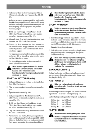 Page 8NORSKNO
4. Ved start av kald motor: Trykk pumpeblåsen
(Primeren) ordentlig inn 3 ganger (fig. 11, 12,
13).
Ved start av varm motor er det ikke nødvendig
å trykke inn pumpeblåsen (Primeren). Hvis mo-
toren har stanset på grunn av bensinmangel, må
du fylle på ny bensin og trykke inn pumpe-
blåsen 3 ganger.
5. Trykk inn Start/Stopp-bøylenGmot styret.
OBS! Start/Stopp-bøylenGmå være trykket
inn, ellers stanser motoren (fig. 15).
6a Manuell start: Grip fatt i starthåndtaket og start
motoren ved å dra raskt i...