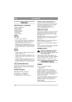 Page 114SLOVENSKO
114
SI
MONTAŽA
SESTAVNI DELI V KARTONU
2 držaja za zbiralnik trave
4 vijaki k držajema
1 ključ za vžig (*)
1 polnilnik baterije (*)
1 šesterokotni ključ
1 cevasti ključ
+ knjige z navodili
ROČAJ
(Tip I-III)
1. Dvignite ročajev spodnji del.
2. Nato vstavite ročajev zgornji del. Pritrdite ga z vi-
jaki, podložkami in navojniki. Na desni strani 
montirajte zanko za startno ročico (sl. 1).
3. Zategnite navojnike na spodnjem delu. Ko so ti 
navojniki zategnjeni, lahko uravnate višino ročaja 
tako,...