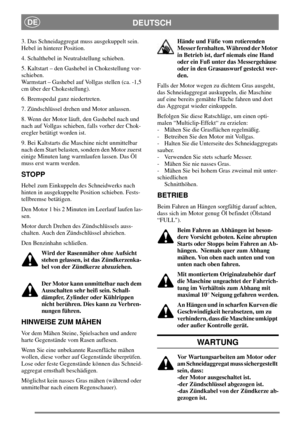 Page 9DEUTSCHDE
3. Das Schneidaggregat muss ausgekuppelt sein.
Hebel in hinterer Position.
4. Schalthebel in Neutralstellung schieben.
5. Kaltstart – den Gashebel in Chokestellung vor-
schieben.
Warmstart – Gashebel auf Vollgas stellen (ca. -1,5
cm über der Chokestellung).
6. Bremspedal ganz niedertreten.
7. Zündschlüssel drehen und Motor anlassen.
8. Wenn der Motor läuft, den Gashebel nach und
nach auf Vollgas schieben, falls vorher der Chok-
eregler betätigt worden ist.
9. Bei Kaltstarts die Maschine nicht...