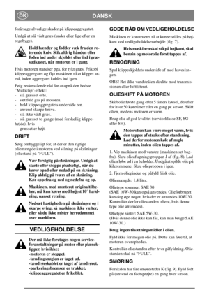 Page 9DANSKDK
forårsage alvorlige skader på klippeaggregatet.
Undgå at slå vådt græs (under eller lige efter en
regnbyge).
Hold hænder og fødder væk fra den ro-
terende kniv. Stik aldrig hånden eller
foden ind under skjoldet eller ind i græ-
sudkastet, når motoren er i gang.
Hvis motoren standser pga. for tykt græs. Frikobl
klippeaggregatet og flyt maskinen til et klippet ar-
eal, inden aggregatet kobles ind igen.
Følg nedenstående råd for at opnå den bedste
”Multiclip”-effekt:
-slågræssetofte.
- sæt fuld gas...