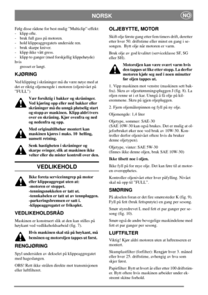 Page 9NORSKNO
Følg disse rådene for best mulig ”Multiclip”-effekt:
- klipp ofte.
- bruk full gass på motoren.
- hold klippeaggregatets underside ren.
- bruk skarpe kniver.
- klipp ikke vått gress.
- klipp to ganger (med forskjellig klippehøyde)
hvis
gresset er langt.
KJØRING
Ved klipping i skråninger må du være nøye med at
det er riktig oljemengde i motoren (oljenivået på
”FULL”)
Vær forsiktig i bakker og skråninger.
Ved kjøring opp eller ned bakker eller
skråninger må du unngå plutselig start
og stopp av...
