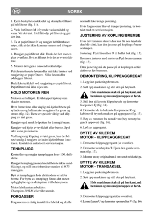 Page 10NORSKNO
1. Fjern beskyttelsesdekselet og skumplastfilteret
på luftfilteret (fig. 11).
2.Vask forfilteret M i flytende vaskemiddel og
vann. Vri det tørt. Hell litt olje på filteret og gni
den inn.
3. Ta ut papirfilteret N og rengjør luftfilterhuset
nøye, slik at det ikke kommer smuss ned i forgas-
seren.
4. Rengjør papirfilteret slik: Dunk det lett mot en
plan overflate. Bytt ut filteret hvis det er svært skit-
tent.
5. Monter det igjen i omvendt rekkefølge.
Petroleumsbaserte løsemidler må ikke brukes...