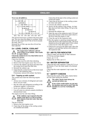 Page 8686
ENGLISHEN
Original instructions for use
Never use oil additives.
The oil level must never  go below the lower mark-
ing. This can cause the engine to overheat. Drain 
the oil to the correct level if the oil level exceeds 
the mark. See 6.7.
Reinstall the oil filer cap once the oil level has 
been adjusted.
5.4 LEVEL CHECK, COOLANT
The temperature indicator will not 
work if there is no coolant. This results 
in engine failure.
Check the coolant level ev ery time before use to 
ensure it is correct....