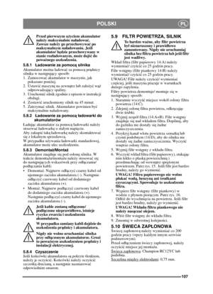 Page 107107
POLSKIPL
Przed pierwszym użyciem akumulator 
nale ży maksymalnie na ładować . 
Zawsze nale ży go przechowywa ć po 
maksymalnym nał adowaniu. Jeśli 
akumulator b ędzie przechowywany w 
stanie roz ładowanym, mo że doj ść do 
powa żnego uszkodzenia. 
5.8.1 Ładowanie za pomoc ą silnika
Akumulator mo żna adowa ć za pomoc ą pr ądnicy 
silnika w nastę pujący sposób:
1. Zamocowa ć akumulator w maszynie, jak 
pokazano poniż ej.
2. Ustawi ć maszyn ę na zewn ątrz lub zao żyć  w ąż 
odprowadzaj ący spaliny.
3....