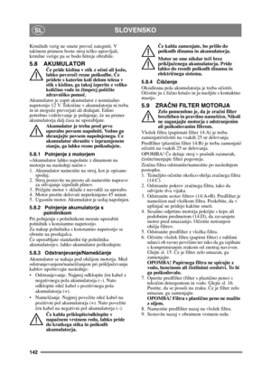 Page 142142
SLOVENSKOSL
Krmilnih verig ne smete preveč zategniti. V 
takšnem primeru boste  stroj težko upravljali, 
krmilne verige pa se  bodo hitreje obrabile.
5.8 AKUMULATOR
Če pride kislina v stik z o čmi ali kožo, 
lahko povzro či resne poškodbe.  Če 
pridete s katerim koli delom telesa v 
stik s kislino, ga takoj izperite z veliko 
koli čino vode in  čimprej poiš čite 
zdravniško pomo č.
Akumulator je zaprt akumulator z nominalno 
napetostjo 12 V. Teko čine v akumulatorju ni treba 
in ni mogo če preverjati...
