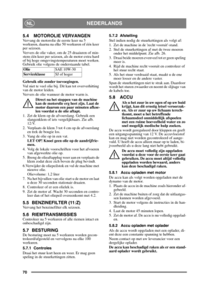 Page 7070
NEDERLANDSNL
5.4 MOTOROLIE VERVANGEN
Vervang de motorolie de eerste keer na 5 
werkuren, daarna na elke 50 werkuren of één keer 
per seizoen. 
Ververs de olie vaker, om de 25 draaiuren of min-
stens één keer per seizoen, als de motor extra hard 
of bij hoge omgevingstemperaturen moet werken.
Gebruik olie volgens de onderstaande tabel.
Gebruik olie zonder toevoegingen.
Vul niet te veel olie bij.  Dit kan tot oververhitting 
van de motor leiden. 
Ververs de olie wanneer de motor warm is.
Direct na het...