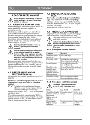 Page 126126
SLOVENSKOSL
4 ZAGON IN DELOVANJE
Stroja ne smete uporabljati, če pokrov 
motorja ni zaprt in zapet. Nevarnost 
opeklin in udarcev.
4.1 NALIVANJE BENCINA (6:Q)
Vedno uporabljajte neosvin čeni bencin. Nikoli ne 
smete uporabljati bencinske mešanice za 
dvotaktne motorje.
Prostornina posode za gorivo je 6 litrov. Nivo 
goriva lahko od čitate skozi prozorno posodo.
POZOR! Navaden neosvin čeni bencin je hlapljiv 
in ga ne smete hraniti dlje kakor 30 dni.
Uporabljate lahko tudi okol ju prijazen alkilatni...