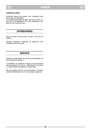 Page 7NORSKNONO
SLIPING AV KNIV
Eventuell sliping skal gjøres som våtsliping med
bryne eller en slipestein.
Av sikkerhetsmessige årsaker skal ikke kniven sli-
pes på en smergelskive. For høy temperatur kan
føre til at knivene blir sprø.
OPPBEVARING
Samme bensin må ikke stå i tanken i mer enn en
måned.
Rengjør klipperen ordentlig og oppbevar den
innendørs på et tørt sted.
SERVICE
Originale reservedeler fås på serviceverksteder og
hos mange forhandlere.
Vi anbefaler at maskinen leveres inn på autorisert...