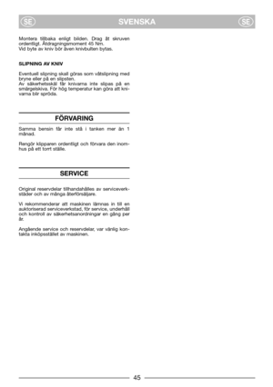 Page 7SVENSKASESE
Montera tillbaka enligt bilden. Drag åt skruven
ordentligt. Åtdragningsmoment 45 Nm.
Vid byte av kniv bör även knivbulten bytas.
SLIPNING AV KNIV 
Eventuell slipning skall göras som våtslipning med
bryne eller på en slipsten.
Av säkerhetsskäl får knivarna inte slipas på en
smärgelskiva. För hög temperatur kan göra att kni-
varna blir spröda.
FÖRVARING
Samma bensin får inte stå i tanken mer än 1
månad.
Rengör klipparen ordentligt och förvara den inom-
hus på ett torrt ställe.
SERVICE
Original...