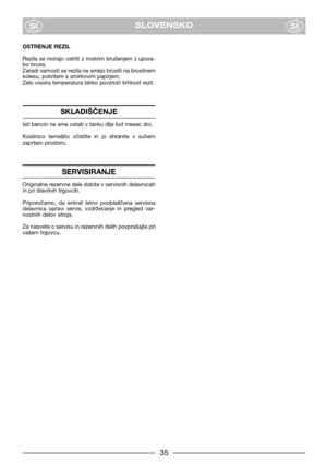 Page 7SLOVENSKO
SISI
OSTRENJE REZIL
Rezila se morajo ostriti z mokrim brušenjem z upora-
bo brusa.
Zaradi varnosti se rezila ne smejo brusiti na brusilnem
kolesu, pokritem s smirkovim papirjem.
Zelo visoka temperatura lahko povzroči krhkost rezil.
SKLADIŠČENJE
Isti bencin ne sme ostati v tanku dlje kot mesec dni.
Kosilnico  temeljito  očistite  in  jo  shranite  v  suhem
zaprtem prostoru.
SERVISIRANJE
Originalne rezervne dele dobite v servisnih delavnicah
in pri številnih trgovcih.
Priporočamo,  da  enkrat...
