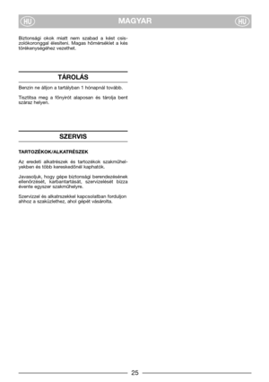 Page 7MAGYARHUHU
Biztonsági  okok  miatt  nem  szabad  a  kést  csis-
zolókoronggal  élesíteni.  Magas  hőmérséklet  a  kés
törékenységéhez vezethet.
TÁROLÁS
Benzin ne álljon a tartályban 1 hónapnál tovább.
Tisztitsa  meg  a  főnyirót  alaposan  és  tárolja  bent
száraz helyen.
SZERVIS 
TARTOZÉKOK/ALKATRÉSZEK
Az  eredeti  alkatrészek  és  tartozékok  szakműhel-
yekben és több kereskedőnél kaphatók.
Javasoljuk,  hogy  gépe  biztonsági  berendezésének
ellenőrzését,  karbantartását,  szervizelését  bízza
évente...
