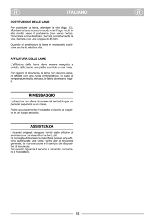 Page 7ITALIANO
ITIT
SOSTITUZIONE DELLE LAME
Per sostituire la lama, allentare la vite (figg. 13).
Montare la lama nuova in modo che il logo risulti in
alto rivolto verso il portalama (non verso l’erba).
Rimontare come illustrato. Serrare correttamente la
vite. Serrare con una coppia di 45 Nm.
Quando si sostituisce la lama è necessario sosti-
tuire anche la relativa vite.
AFFILATURA DELLE LAME
L’affilatura della lama deve essere eseguita a
umido, utilizzando una pietra a umido o una mola.
Per ragioni di...