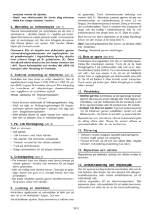 Page 8
SE-3
motorns varvtal då sjunker.
• Utsätt inte skärhuvudet för hårda slag eftersom
detta kan skapa obalans i motorn.
5. Montering av trimmerskydd (bild 1)
Placera trimmerskyddet på motorkåpan så att dom 2
styrkanterna i skyddet passar in i spåren på motor-
kåpan.Styrkanterna måste placeras exakt i motsvarande
spår på motorkåpan och fäst dom bifogade skruvarna.
Sätt tillbaks fjädern och spolen. Sätt därefter tillbaka
kåpan på trimmerhuvudet.
Observera: För att skydda mot skärskador genom...