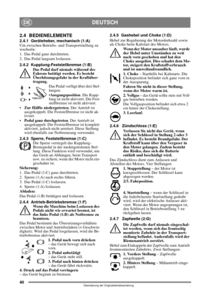 Page 4040
DEUTSCHDE
Übersetzung der Originalbetriebsanleitung
2.4 BEDIENELEMENTE
2.4.1 Geräteheber, mechanisch (1:A)
Um zwischen Betriebs- und Transportstellung zu 
wechseln:
1. Das Pedal ganz durchtreten. 
2. Das Pedal langsam loslassen.
2.4.2 Kupplung-Feststellbremse (1:B)
Das Pedal darf niemals während des 
Fahrens betätigt werden. Es besteht 
Überhitzungsgefahr in der Kraftüber-
tragung.
Das Pedal verfügt über drei Stel-
lungen:
Ausgangsposition. Die Kupp-
lung ist nicht aktiviert. Die Fest-
stellbremse ist...