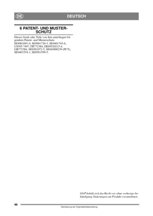 Page 4848
DEUTSCHDE
Übersetzung der Originalbetriebsanleitung
6 PATENT- UND MUSTER-SCHUTZ
Dieses Gerät oder Teile von ihm unterliegen fol-
gendem Patent- und Musterschutz:
SE9901091-0, SE9901730-3, SE9401745-6, 
US595 7497, FR772384, DE69520215.4, 
GB772384, SE0301072-5, SE04/000239 (PCT), 
SE0401554-1, SE0501599-5.
GGP behält sich das Recht vor, ohne vorherige An-
kündigung Änderungen am Produkt vorzunehmen.  