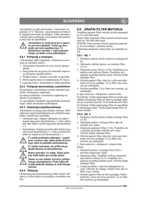 Page 151151
SLOVENSKOSL
Prevod izvirnih navodil
Akumulator je zaprt akumulator z nominalno na-
petostjo 12 V. Tekočine v akumulatorju ni treba in 
ni mogo če preverjati ali dodajati. Edino potrebno 
vzdrževanje je polnjenje,  če na primer akumulator-
ja dalj  časa ne uporabljate.
Akumulator je treba pred prvo upora-
bo povsem napolniti. Vedno ga shra-
njujte povsem napolnjenega.  Če 
akumulator shranite v izpraznjenem 
stanju, ga lahko resno poškodujete. 
5.8.1 Polnjenje z motorjem
»Akumulator lahko napolnite z...