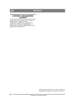 Page 4848
DEUTSCHDE
Übersetzung der Originalbetriebsanleitung
6 PATENT- UND MUSTER-
SCHUTZ
Dieses Gerät oder Teile von ihm unterliegen fol-
gendem Patent- und Musterschutz:
SE9901091-0, SE9901730-3, SE9401745-6, 
US595 7497, FR772384, DE69520215.4, 
GB772384, SE0301072-5, SE04/000239 (PCT), 
SE0401554-1, SE0501599-5.GGP behält sich das Recht vor, ohne vorherige An-
kündigung Änderungen am Produkt vorzunehmen.  
