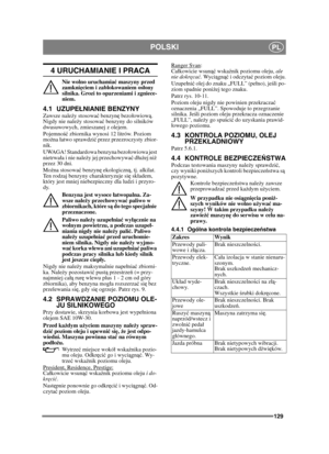 Page 129129
POLSKIPL
4 URUCHAMIANIE I PRACA
Nie wolno uruchamiać maszyny przed 
zamkni ęciem i zablokowaniem os łony 
silnika. Grozi to oparzeniami i zgniece-
niem.
4.1 UZUPE ŁNIANIE BENZYNYZawsze należ y stosować benzyn ę bezoowiow ą. 
Nigdy nie nale ży stosowa ć benzyny do silników 
dwusuwowych, zmieszanej z olejem.
Pojemno ść zbiornika wynosi 12 litrów. Poziom 
mo żna atwo sprawdzić  przez przezroczysty zbior-
nik.
UWAGA! Standardowa benzyna bezoowiowa jest 
nietrwaa i nie nale ży jej przechowywa ć duż ej niż...