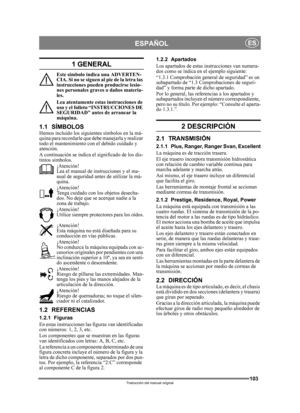 Page 103103
ESPAÑOLES
Traducción del manual original
1 GENERAL
Este símbolo indica una ADVERTEN-
CIA. Si no se s iguen al pie de la let ra las 
instrucciones pueden producirse lesio-
nes personales graves o daños materia-
les.
Lea atentamente estas instrucciones de 
uso y el folleto “INSTRUCCIONES DE 
SEGURIDAD” antes de arrancar la 
máquina.
1.1 SÍMBOLOSHemos incluido los siguientes símbolos en la má-
quina para recordarle que debe manejarla y realizar 
todo el mantenimiento con el debido cuidado y 
atención.
A...