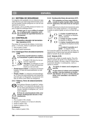 Page 104104
ESPAÑOLES
Traducción del manual original
2.3 SISTEMA DE SEGURIDADLa máquina está equipada con un sistema de segu-
ridad eléctrico que interrumpe determinadas accio-
nes que pueden resultar peligrosas en caso de una 
operación incorrecta.
Por ejemplo, solo es posible arrancar el motor si se 
pisa el pedal de embrague/freno.Siempre que se vaya a utilizar la máqui-
na, es indispensable comprobar antes 
que el sistema de seguridad funcione co-
rrectamente.
2.4 CONTROLES
2.4.1 Dispositivo elevador de...