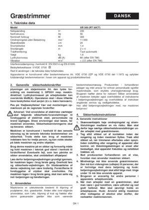 Page 19
DK-1
1. Tekniske data
Model                                                                   \
                                                XR 350 (RT 30CT)
Netspænding V~ 230
Netfrekvens Hz50
Nominelt forbrug W 300
Omdrejningstal uden Belastning min
-111.000
Skærebredde c m 24
Snortykkelse mm 1,4
Snorlængde m 2 x 4
Trådfremføring Tast-automatik
Vægt kg 1,6
Lydtryksniveau dB (A) 80  (efter EN 786)
Vibration m/s2< 2,5 (efter EN 786)
Interferensdæmpning i henhold til  EN 55014 og EN 61000....