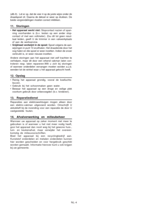 Page 25
NL-4
(afb.9).  Let er op, dat de veer 4 op de juiste wijze onder de
draadspoel zit. Daarna de deksel er weer op drukken. De
beide vergrendelingen moeten correct inklikken.
11. Storingen
•
Het apparaat werkt niet:  Stopcontact nazien of span-
ning voorhanden is (b.v. testen op een ander stop-
contact of met een voltmeter). Zou dit tot geen resul-
taat leiden, geeft U de trimmer in een vakwerkplaats
of aan de werkservice.
• Snijdraad verdwijnt in de spoel:  Spoel volgens de aan-
wijzingen in punt 10...