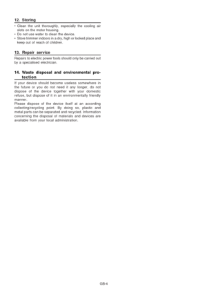 Page 13
GB-4
12. Storing
• Clean the unit thoroughly, especially the cooling airslots on the motor housing.
• Do not use water to clean the device.
• Store trimmer indoors in a dry, high or locked place and keep out of reach of children.
13. Repair service
Repairs to electric power tools should only be carried out
by a specialised electrician.
14. Waste disposal and environmental pro-tection
If your device should become useless somewhere in
the future or you do not need it any longer, do not
dispose of the...