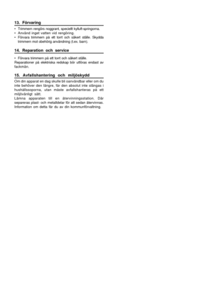 Page 1413. Förvaring
• Trimmern rengörs noggrant, speciellt kylluft-springorna.
• Använd inget vatten vid rengöring.
• Förvara trimmern på ett torrt och säkert ställe. Skydda
trimmern mot obehörig användning (t.ex. barn).
14. Reparation och service
• Förvara trimmern på ett torrt och säkert ställe.
Reparationer på elektriska redskap bör utföras endast av
fackmän.
15. Avfallshantering och miljöskydd
Om din apparat en dag skulle bli oanvändbar eller om du
inte behöver den längre, får den absolut inte slängas i...