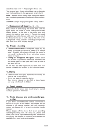 Page 13
GB-4
described under point 11 (Replacing the thread coil).
Your trimmer has a thread cutting blade that continuously
cuts the thread down to the appropriate length (fig. 9).
Note: 
Clean the thread cutting blade from grass remain-
ders in order to guarantee an unaffected cutting perform-
ance.
Attention:  Danger of injury through the cutting blade !
11. Replacement of Spool (fig. 10 + 11)
First, switch off and unplug the device. Wait until the
nylon thread has come to a halt. Then push the two
locking...