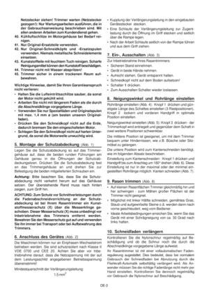 Page 20
DE-3
     Netzstecker ziehen! Trimmer warten (Netzstecker
gezogen!): Nur Wartungsarbeiten ausführen, die in
der Gebrauchsanweisung beschrieben sind. Mit
allen anderen Arbeiten zum Kundendienst gehen.
40. Kühlluftschlitze im Motorgehäuse bei Bedarf rei- nigen.
41. Nur Original-Ersatzteile verwenden.
42. Nur Original-Schneidköpfe und -Ersatzspulen verwenden. Niemals metallische Schneidelemente
einsetzen.
43. Kunststoffteile mit feuchtem Tuch reinigen. Scharfe Reinigungsmittel können den Kunststoff...