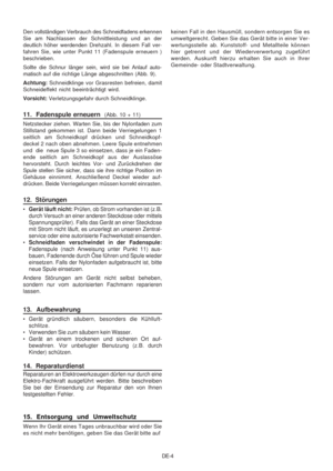 Page 21
DE-4
Den vollständigen Verbrauch des Schneidfadens erkennen
Sie am Nachlassen der Schnittleistung und an der
deutlich höher werdenden Drehzahl. In diesem Fall ver-
fahren Sie, wie unter Punkt 11 (Fadenspule erneuern )
beschrieben.
Sollte die Schnur länger sein, wird sie bei Anlauf auto-
matisch 
auf die richtige Länge abgeschnitten (Abb. 9).
Achtung:  Schneidklinge vor Grasresten befreien, damit
Schneideffekt nicht beeinträchtigt wird.
Vorsicht:  Verletzungsgefahr durch Schneidklinge.
11.  Fadenspule...