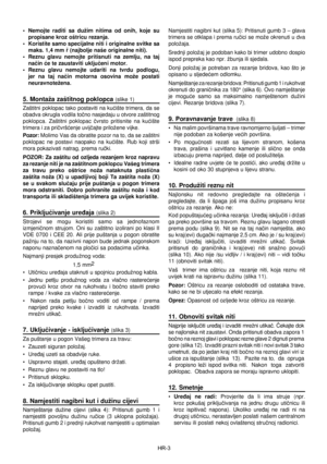 Page 44
HR-3
•  Nemojte  raditi  sa  dužim  nitima  od  onih,  koje  su propisane kroz oštricu rezanja. 
•  Koristite samo specijalne niti i originalne svitke sa  maks. 1,4 mm ø (najbolje naše originalne niti).
•  Reznu  glavu  nemojte  pritisnuti  na  zemlju,  na  taj  naèin æe te zaustaviti ukljuèeni motor. 
•  Reznu  glavu  nemojte  udariti  na  tvrdu  podlogu,  jer  na  taj  naèin  motorna  osovina  može  postati 
neuravnotežena. 
5. Montaža zaštitnog poklopca (slike 1)
Zaštitni poklopac tako postaviti na...