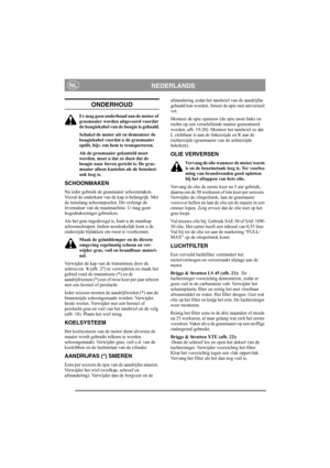Page 11
NEDERLANDSNL
ONDERHOUD
Er mag geen onderhoud aan de motor of 
grasmaaier worden uitgevoerd voordat 
de bougiekabel van de bougie is gehaald.
Schakel de motor uit en demonteer de 
bougiekabel voordat u de grasmaaier 
optilt, bijv. om hem te transporteren.
Als de grasmaaier gekanteld moet 
worden, moet u dat zo doen dat de 
bougie naar boven gericht is. De gras-
maaier alleen kantelen als de benzinet-
ank leeg is.
SCHOONMAKEN
Na ieder gebruik de grasmaaier schoonmaken. 
Vooral de onderkant van de kap is...