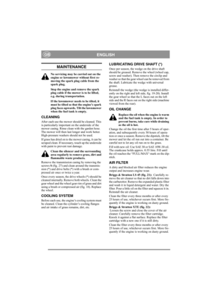 Page 11
ENGLISHGB
MAINTENANCE
No servicing may be carried out on the 
engine or lawnmower without first re-
moving the spark plug cable from the 
spark plug.
Stop the engine and remove the spark 
plug cable if the mower is to be lifted, 
e.g. during transportation.
If the lawnmower needs to be tilted, it 
must be tilted so that the engine’s spark 
plug faces upwards. Tilt the lawnmower 
when the fuel tank is empty.
CLEANING
After each use the mower should be cleaned. This 
is particularly important on the...