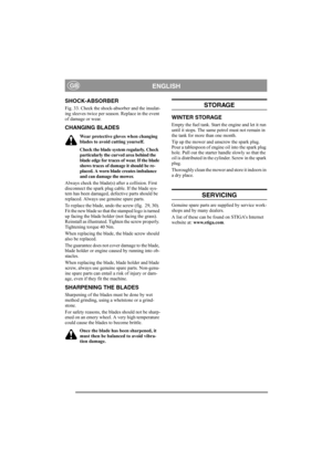 Page 13
ENGLISHGB
SHOCK-ABSORBER 
Fig. 33. Check the shock-absorber and the insulat-
ing sleeves twice per season. Replace in the event 
of damage or wear.
CHANGING BLADES
Wear protective gloves when changing 
blades to avoid cutting yourself.
Check the blade system regularly. Check 
particularly the curved area behind the 
blade edge for traces of wear. If the blade 
shows traces of damage it should be re-
placed. A worn blade creates imbalance 
and can damage the mower.
Always check the blade(s) after a...