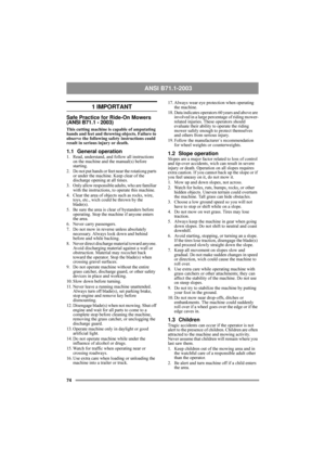 Page 674
ANSI B71.1-2003 
1 IMPORTANT
Safe Practice for Ride-On Mowers 
(ANSI B71.1 - 2003)
This cutting machine is capable of amputating 
hands and feet and throwing objects. Failure to 
observe the following safety instructions could 
result in serious injury or death.
1.1 General operation1. Read, understand, and follow all instructions 
on the machine and the manual(s) before 
starting.
2.  Do not put hands or feet near the rotationg parts 
or under the machine. Keep clear of the 
discharge opening at all...