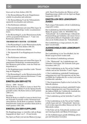 Page 15DEUTSCHDE
lösen und zur Seite drehen (Abb 20).
2. Die Riemenführung M an der Doppelriemen-
scheibe losschrauben und entfernen.
3. Die Riemenführung N auf der Nebenantriebs-
spannrolle losschrauben und entfernen.
4. Den Keilriemen entfernen.
5. Den neuen Keilriemen auf seinen Platz legen. In
umgekehrter Reihenfolge wieder zusammenmon-
tieren.
6. Der Riemenbügel L an der Motorriemenscheibe
soll bei gespanntem Keilriemen 3 - 5 mm vom
Keilriemen entfernt sein.
TREIBRIEMEN MOTOR - GETRIEBE
1. Den Riemenbügel...