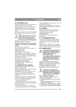 Page 6565
SLOVENSKOSL
6.4 MOTORNO OLJE
Olje prvič menjajte po 5 urah delovanja, nato pa po 
vsakih 50 urah ali enkrat v vsaki sezoni. 
Olje menjajte pogosteje (po 25 urah delovanja ali 
najmanj enkrat na sezono), če motor deluje v 
zahtevnih pogojih ali pri visokih temperaturah 
okolice.
Olje menjajte pri toplem motorju. Vedno uporabite 
olje z ustrezno viskoznostjo (servisna viskoznost 
SF, SG ali SH).
Motorno olje je lahko zelo vroče, če ga 
izpustite takoj po ustavitvi motorja. 
Zaradi tega pred izpuščanjem...