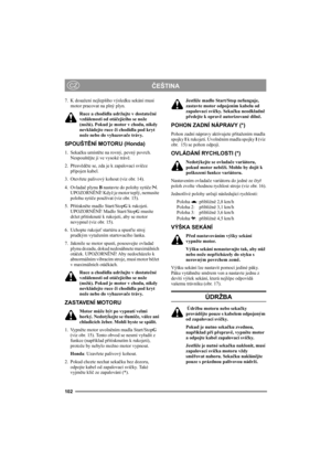 Page 106102
ČEŠTINACZ
7. K dosažení nejlepšího výsledku sekání musí 
motor pracovat na plný plyn.
Ruce a chodidla udržujte v dostatečné 
vzdálenosti od otáčejícího se nože 
(nožů). Pokud je motor v chodu, nikdy 
nevkládejte ruce či chodidla pod kryt 
nože nebo do vyhazovače trávy.
SPOUŠTĚNÍ MOTORU (Honda)
1. Sekačku umístěte na rovný, pevný povrch. 
Nespouštějte ji ve vysoké trávě.
2. Přesvědčte se, zda je k zapalovací svíčce 
připojen kabel.
3. Otevřete palivový kohout (viz obr. 14).
4. Ovladač plynu B nastavte...