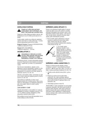 Page 108104
ČEŠTINACZ
ZAPALOVACÍ SVÍČKA
Zapalovací svíčku nebo její kabel 
neodstraňujte, když kontrolujete, zda 
jiskří. Vždy používejte schválený tester.
Zapalovací svíčku čistěte pravidelně (vždy po 100 
hodinách provozu). K čištění používejte kovový 
kartáč.
Svíčku měňte, jestliže jsou elektrody nadměrně 
opálené nebo když je svíčka poškozená.  Výrobce 
motoru doporučuje používat tyto svíčky:
Briggs & Stratton: Champion J19LM (RJ19LM), 
vzdálenost elektrod 0,76 mm.
Honda GCV: NGK BPR6ES, 
vzdálenost elektrod...