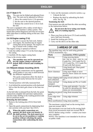 Page 6767
ENGLISHEN
2.4.17 Seat (1:T)The seat can be folded  and adjusted front-
rear. The seat can be adjusted as follows:
1. Move the control lever (1:S) upwards.
2. Set the seat to the desired position.
3. Release the control lever (1:S) to lock 
the seat.
The seat is equipped with a safety switch that is 
connected to the machine’s safety system. This 
means that certain dangerous activities are not pos-
sible when there is nobody sitting on the seat. Also 
see 4.3.2.
2.4.18 Engine casing (7:U)
In order to...