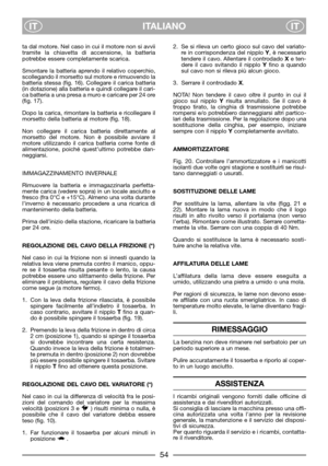 Page 8ITALIANO
ITIT
ta dal motore. Nel caso in cui il motore non si avvii
tramite la chiavetta di accensione, la batteria
potrebbe essere completamente scarica.
Smontare la batteria aprendo il relativo coperchio,
scollegando il morsetto sul motore e rimuovendo la
batteria stessa (fig. 16). Collegare il carica batteria
(in dotazione) alla batteria e quindi collegare il cari-
ca batteria a una presa a muro e caricare per 24 ore
(fig. 17).
Dopo la carica, rimontare la batteria e ricollegare il
morsetto della...