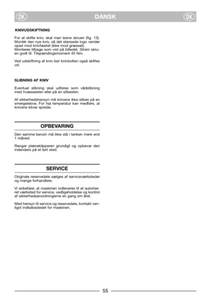 Page 7DANSKDKDK
KNIVUDSKIFTNING
For at skifte kniv, skal man løsne skruen (fig. 13).
Montér den nye kniv, så det stansede logo vender
opad mod knivfæstet (ikke mod græsset).
Monteres tilbage som vist på billedet. Stram skru-
en godt til. Tilspændingsmoment 45 Nm.
Ved udskiftning af kniv bør knivbolten også skiftes
ud.
SLIBNING AF KNIV
Eventuel slibning skal udføres som vådslibning
med hvæssesten eller på en slibesten.
Af sikkerhedshensyn må knivene ikke slibes på en
smergelskive. For høj temperatur kan...