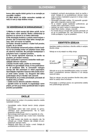 Page 4SLOVENSKO
SISI
koncu  dela  zaprite  dotok  goriva  in  se  ravnajte  po
navodilih v knjiici.
21)  Med  delom  se  drite  varnostne  razdalje  od
rezil, ki vam jo daje dolina ročaja. 
1)  Matice  in  vijaki  morajo  biti  dobro  priviti,  da  bo
stroj  vedno  varno  deloval.  Redno  vzdrževanje  je
bistveno za varnost in za dobro delovanje.
2) Ne shranjujte kosilnice s polnim rezervoarjem v
prostor,  kjer  bi  bencinski  hlapi  lahko  dosegli  pla-
men, iskro ali močan vir toplote.
3)  Preden  shranite...