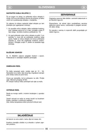 Page 7SLOVENSKO
SISI
NASTAVITEV KABLA SKLOPKE (*)
Če  se  pogon  ne  vklopi,  ko  pritisnete  ročico  sklopke  k
ročaju, ali če se zdi kosilnica okorna ali počasna, je lahko
vzrok za to podrsavanje sklopke v menjalniku. 
Za  odpravo  te  težave  nastavite  kabel  sklopke  po  tem
postopku (pri ugasnjenem motorju):
1. Ko  spustite  ročico  sklopke,  lahko  potiskate  kosilnico
brez  vsakega  upora.če  to  ni  tako,  privijajte  uvojko T
tako dolgo,. da lahko kosilnico potiskate (sl. 13).
2. Ko spet pritisnete...
