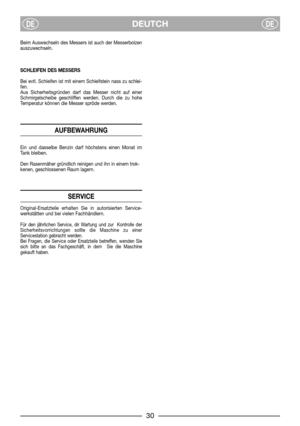 Page 8DEUTCHDEDE
Beim Auswechseln des Messers ist auch der Messerbolzen
auszuwechseln.
SCHLEIFEN DES MESSERS
Bei evtl. Schleifen ist mit einem Schleifstein nass zu schlei-
fen.
Aus Sicherheitsgründen darf das Messer nicht auf einer
Schmirgelscheibe geschliffen werden. Durch die zu hohe
Temperatur können die Messer spröde werden.
AUFBEWAHRUNG
Ein und dasselbe Benzin darf höchstens einen Monat im
Tank bleiben.
Den Rasenmäher gründlich reinigen und ihn in einem trok-
kenen, geschlossenen Raum lagern.
SERVICE...
