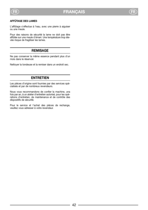 Page 8FRANÇAISFRFR
AFFÛTAGE DES LAMES
L’affûtage s’effectue à leau, avec une pierre à aiguiser
ou une meule.
Pour des raisons de sécurité la lame ne doit pas être
affûtée sur une meule démeri. Une température trop éle-
vée risque de fragiliser les lames.
REMISAGE
Ne pas conserver la même essence pendant plus dun
mois dans le réservoir.
Nettoyer la tondeuse et la remiser dans un endroit sec.
ENTRETIEN
Les pièces d’origine sont fournies par des services spé-
cialisés et par de nombreux revendeurs.
Nous vous...